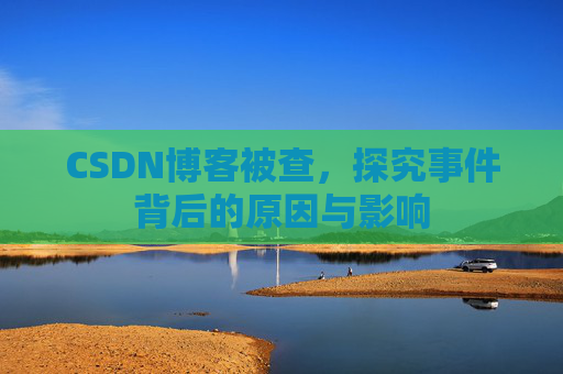 CSDN博客被查,探究事件背后的原因与影响